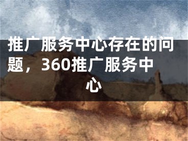 推广服务中心存在的问题，360推广服务中心