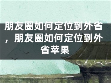 朋友圈如何定位到外省，朋友圈如何定位到外省苹果