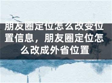 朋友圈定位怎么改变位置信息，朋友圈定位怎么改成外省位置