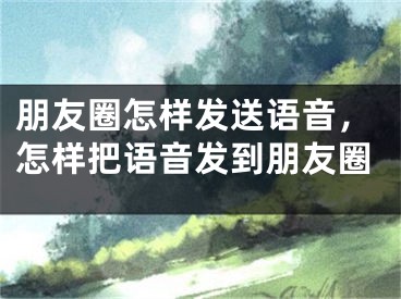 朋友圈怎样发送语音，怎样把语音发到朋友圈