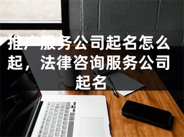 推广服务公司起名怎么起，法律咨询服务公司起名