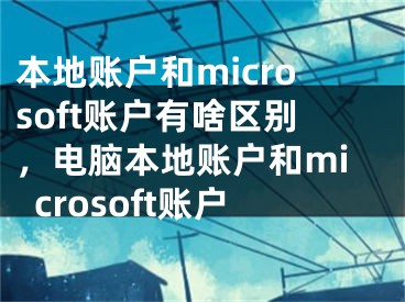 本地账户和microsoft账户有啥区别，电脑本地账户和microsoft账户