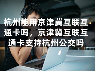 杭州能用京津冀互联互通卡吗，京津冀互联互通卡支持杭州公交吗