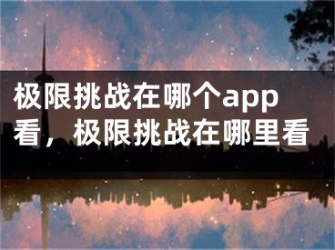 极限挑战在哪个app看，极限挑战在哪里看