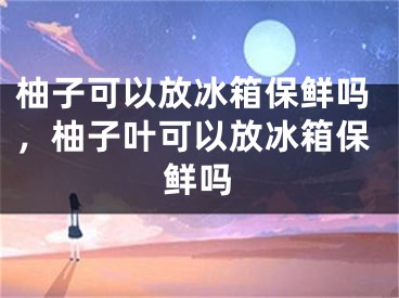 柚子可以放冰箱保鲜吗，柚子叶可以放冰箱保鲜吗