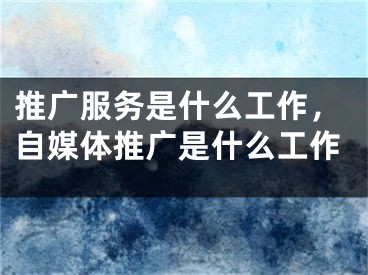 推广服务是什么工作，自媒体推广是什么工作