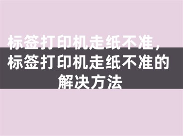 标签打印机走纸不准，标签打印机走纸不准的解决方法