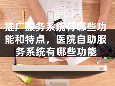 推广服务系统有哪些功能和特点，医院自助服务系统有哪些功能