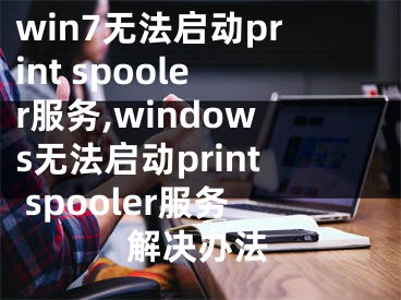 win7无法启动print spooler服务,windows无法启动print spooler服务解决办法