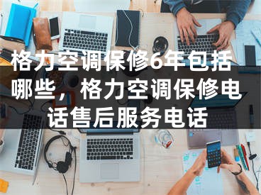 格力空调保修6年包括哪些，格力空调保修电话售后服务电话