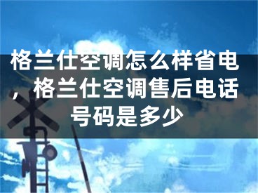 格兰仕空调怎么样省电，格兰仕空调售后电话号码是多少