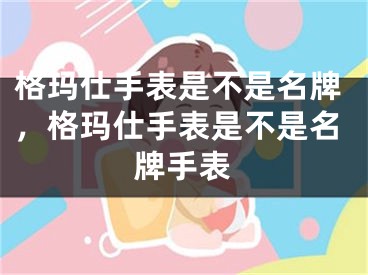 格玛仕手表是不是名牌，格玛仕手表是不是名牌手表