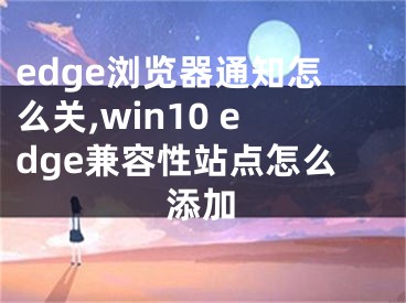 edge浏览器通知怎么关,win10 edge兼容性站点怎么添加