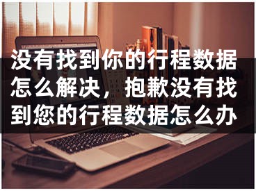 没有找到你的行程数据怎么解决，抱歉没有找到您的行程数据怎么办