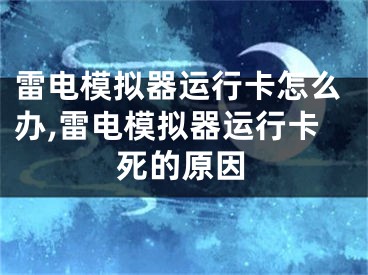 雷电模拟器运行卡怎么办,雷电模拟器运行卡死的原因