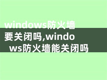 windows防火墙要关闭吗,windows防火墙能关闭吗