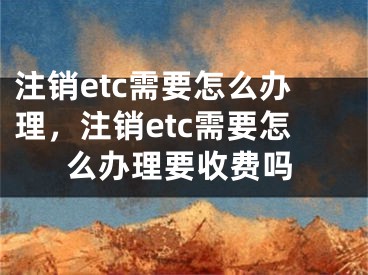 注销etc需要怎么办理，注销etc需要怎么办理要收费吗