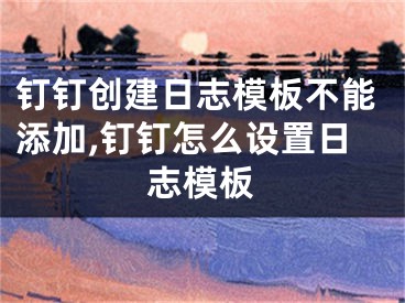 钉钉创建日志模板不能添加,钉钉怎么设置日志模板