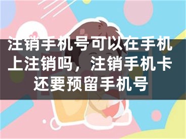 注销手机号可以在手机上注销吗，注销手机卡还要预留手机号 