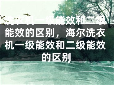 洗衣机一级能效和二级能效的区别，海尔洗衣机一级能效和二级能效的区别