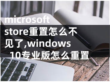 microsoft store重置怎么不见了,windows10专业版怎么重置