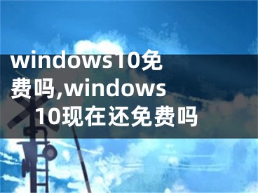 windows10免费吗,windows10现在还免费吗