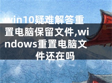 win10疑难解答重置电脑保留文件,windows重置电脑文件还在吗