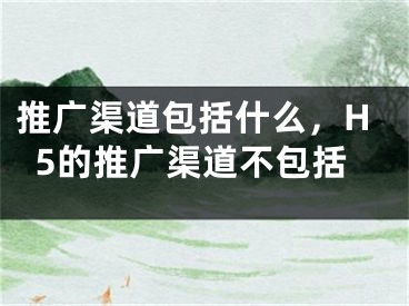 推广渠道包括什么，H5的推广渠道不包括