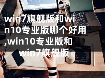 win7旗舰版和win10专业版哪个好用,win10专业版和win7旗舰版