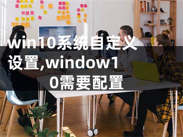 win10系统自定义设置,window10需要配置