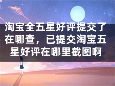 淘宝全五星好评提交了在哪查，已提交淘宝五星好评在哪里截图啊