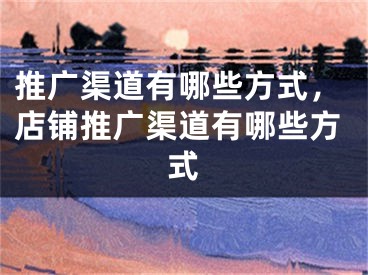 推广渠道有哪些方式，店铺推广渠道有哪些方式