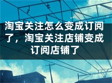 淘宝关注怎么变成订阅了，淘宝关注店铺变成订阅店铺了