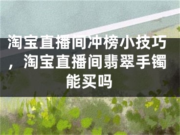 淘宝直播间冲榜小技巧，淘宝直播间翡翠手镯能买吗