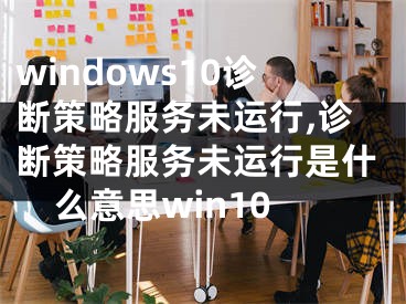 windows10诊断策略服务未运行,诊断策略服务未运行是什么意思win10