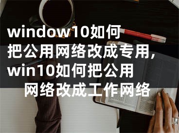 window10如何把公用网络改成专用,win10如何把公用网络改成工作网络