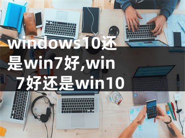 windows10还是win7好,win7好还是win10
