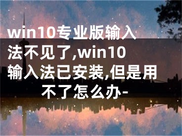 win10专业版输入法不见了,win10输入法已安装,但是用不了怎么办-