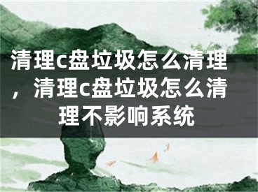 清理c盘垃圾怎么清理，清理c盘垃圾怎么清理不影响系统