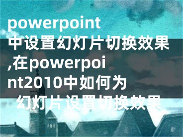 powerpoint中设置幻灯片切换效果,在powerpoint2010中如何为幻灯片设置切换效果
