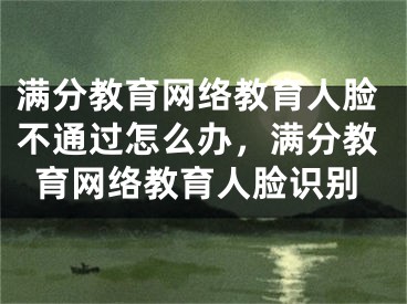 满分教育网络教育人脸不通过怎么办，满分教育网络教育人脸识别