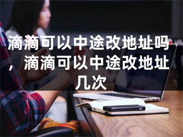 滴滴可以中途改地址吗，滴滴可以中途改地址几次