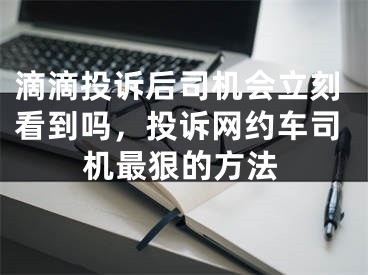 滴滴投诉后司机会立刻看到吗，投诉网约车司机最狠的方法