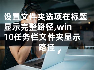 设置文件夹选项在标题显示完整路径,win10任务栏文件夹显示路径 