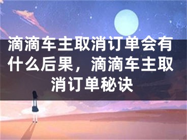 滴滴车主取消订单会有什么后果，滴滴车主取消订单秘诀