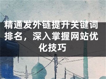 精通发外链提升关键词排名，深入掌握网站优化技巧