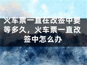 火车票一直在改签中要等多久，火车票一直改签中怎么办