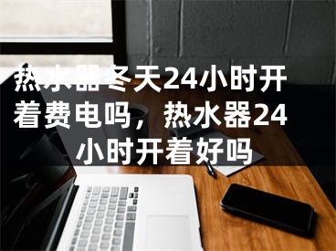 热水器冬天24小时开着费电吗，热水器24小时开着好吗