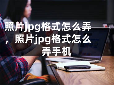 照片jpg格式怎么弄，照片jpg格式怎么弄手机