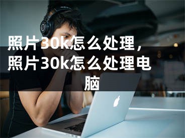 照片30k怎么处理，照片30k怎么处理电脑